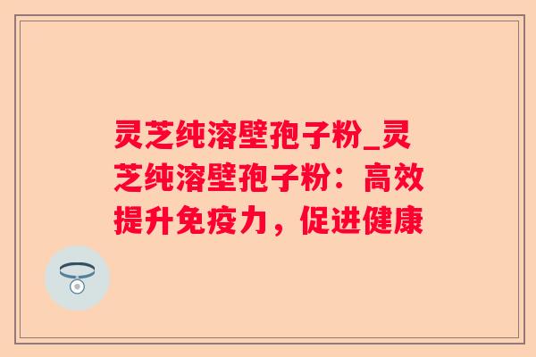 灵芝纯溶壁孢子粉_灵芝纯溶壁孢子粉：高效提升免疫力，促进健康