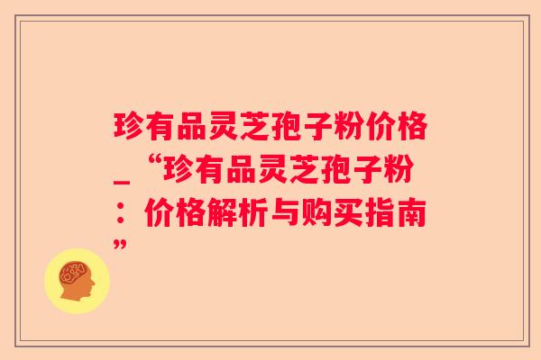 珍有品灵芝孢子粉价格_“珍有品灵芝孢子粉：价格解析与购买指南”