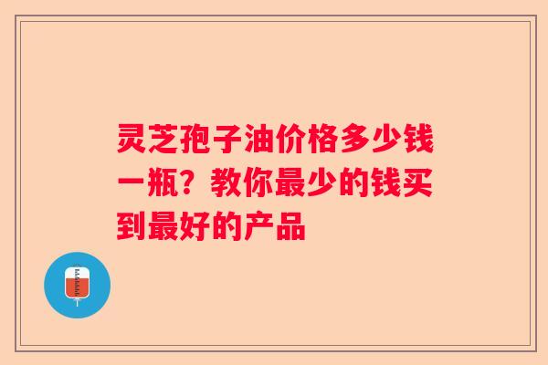 灵芝孢子油价格多少钱一瓶？教你少的钱买到好的产品