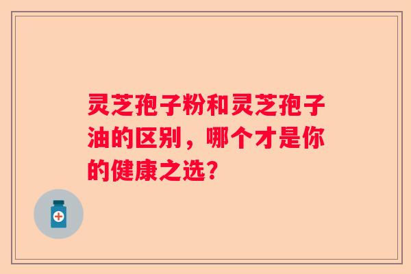 灵芝孢子粉和灵芝孢子油的区别，哪个才是你的健康之选？