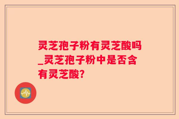 灵芝孢子粉有灵芝酸吗_灵芝孢子粉中是否含有灵芝酸？