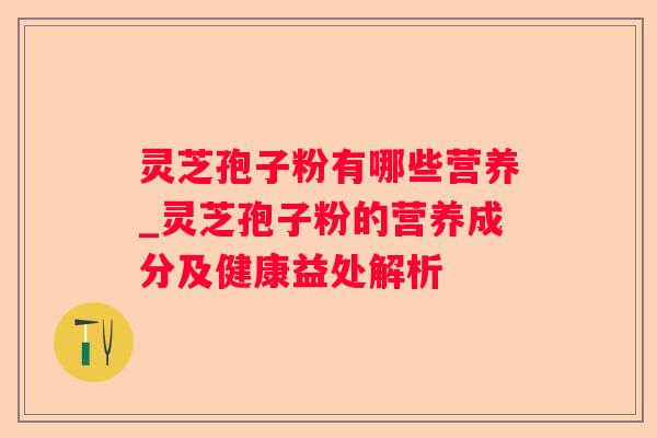 灵芝孢子粉有哪些营养_灵芝孢子粉的营养成分及健康益处解析
