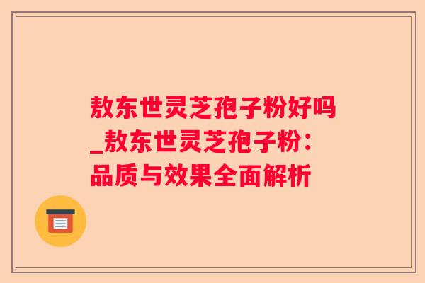 敖东世灵芝孢子粉好吗_敖东世灵芝孢子粉：品质与效果全面解析