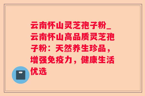 云南怀山灵芝孢子粉_云南怀山高品质灵芝孢子粉：天然养生珍品，增强免疫力，健康生活优选