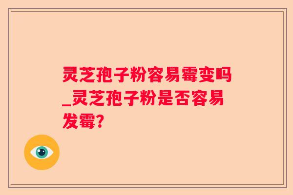 灵芝孢子粉容易霉变吗_灵芝孢子粉是否容易发霉？