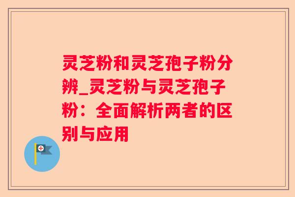 灵芝粉和灵芝孢子粉分辨_灵芝粉与灵芝孢子粉：全面解析两者的区别与应用