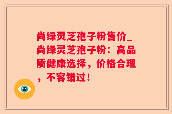 尚绿灵芝孢子粉售价_尚绿灵芝孢子粉：高品质健康选择，价格合理，不容错过！