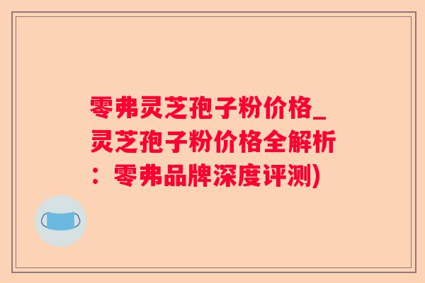 零弗灵芝孢子粉价格_灵芝孢子粉价格全解析：零弗品牌深度评测)