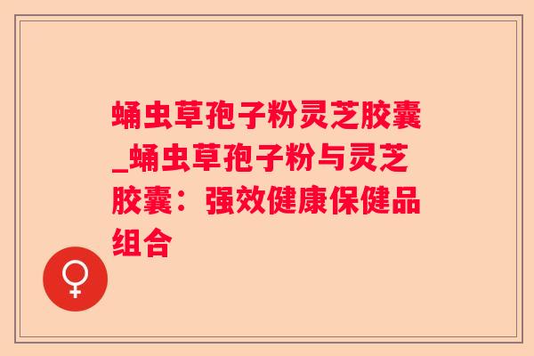 蛹虫草孢子粉灵芝胶囊_蛹虫草孢子粉与灵芝胶囊：强效健康保健品组合