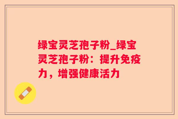 绿宝灵芝孢子粉_绿宝灵芝孢子粉：提升免疫力，增强健康活力