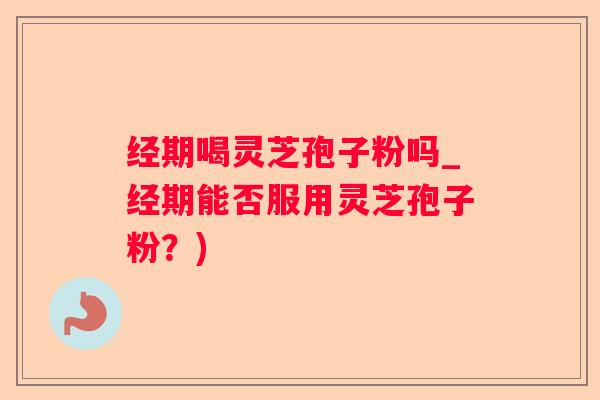 经期喝灵芝孢子粉吗_经期能否服用灵芝孢子粉？)