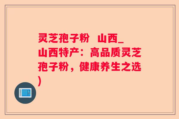 灵芝孢子粉  山西_山西特产：高品质灵芝孢子粉，健康养生之选)