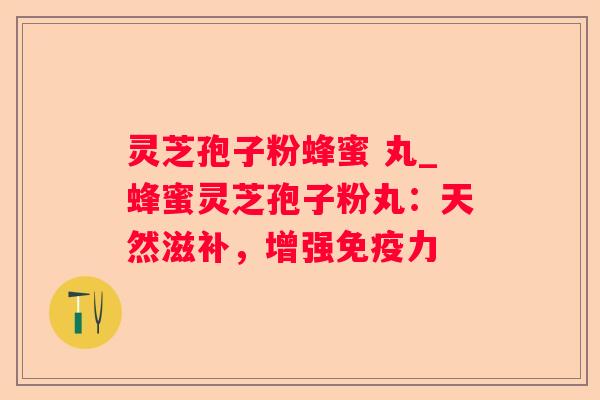 灵芝孢子粉蜂蜜 丸_蜂蜜灵芝孢子粉丸：天然滋补，增强免疫力