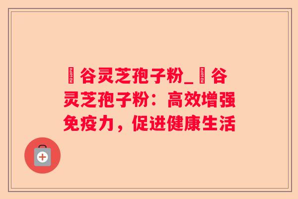 綠谷灵芝孢子粉_綠谷灵芝孢子粉：高效增强免疫力，促进健康生活