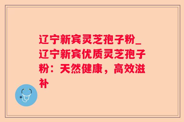 辽宁新宾灵芝孢子粉_辽宁新宾优质灵芝孢子粉：天然健康，高效滋补
