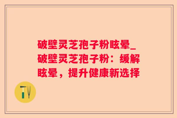 破壁灵芝孢子粉眩晕_破壁灵芝孢子粉：缓解眩晕，提升健康新选择