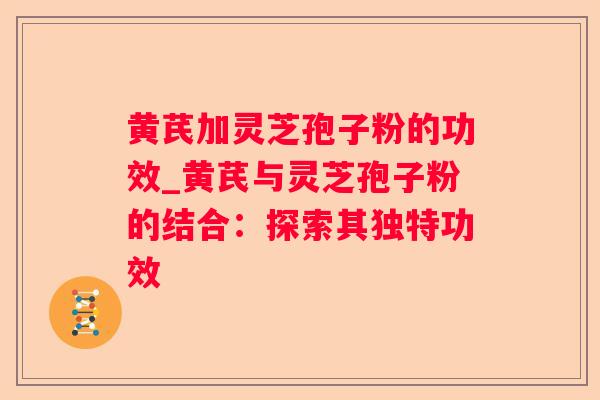 黄芪加灵芝孢子粉的功效_黄芪与灵芝孢子粉的结合：探索其独特功效