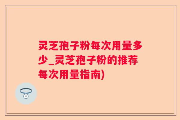 灵芝孢子粉每次用量多少_灵芝孢子粉的推荐每次用量指南) 灵芝孢子粉每次用量多少_灵芝孢子粉的推荐每次用量指南)