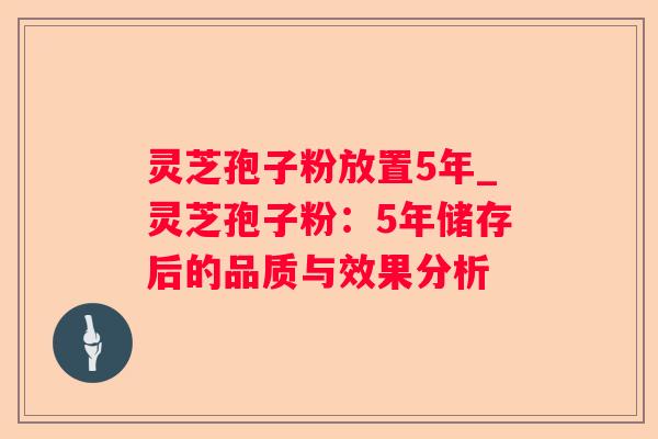 灵芝孢子粉放置5年_灵芝孢子粉:5年储存后的品质与效果分析 灵芝孢子粉放置5年_灵芝孢子粉:5年储存后的品质与效果分析