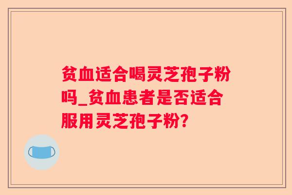 贫适合喝灵芝孢子粉吗_贫患者是否适合服用灵芝孢子粉? 贫适合喝灵芝孢子粉吗_贫患者是否适合服用灵芝孢子粉?
