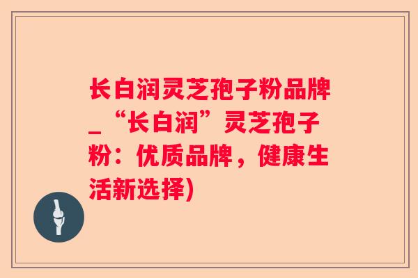 长白润灵芝孢子粉品牌_“长白润”灵芝孢子粉:优质品牌,健康生活新选择) 长白润灵芝孢子粉品牌_“长白润”灵芝孢子粉:优质品牌,健康生活新选择)