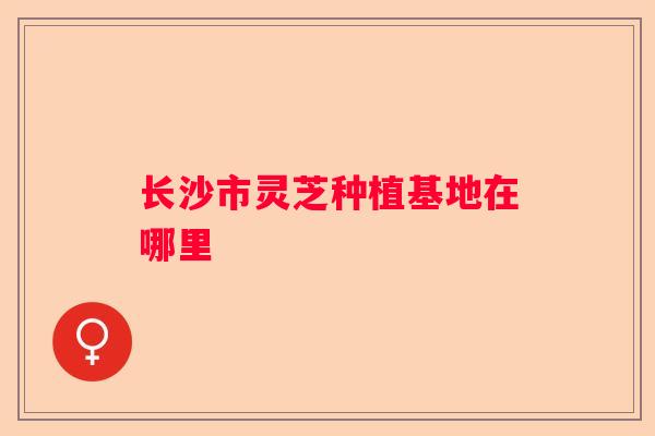 长沙市灵芝种植基地在哪里