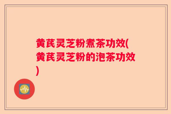 黄芪灵芝粉煮茶功效(黄芪灵芝粉的泡茶功效)