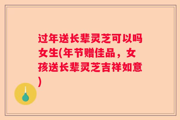 过年送长辈灵芝可以吗女生(年节赠佳品，女孩送长辈灵芝吉祥如意)