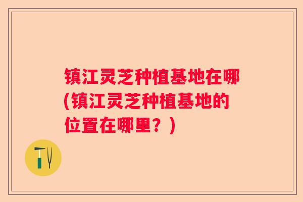 镇江灵芝种植基地在哪(镇江灵芝种植基地的位置在哪里？)