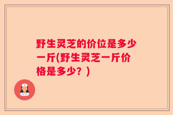 野生灵芝的价位是多少一斤(野生灵芝一斤价格是多少？)