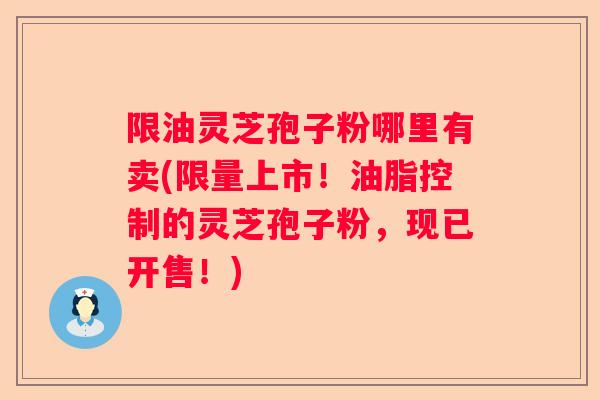 限油灵芝孢子粉哪里有卖(限量上市！油脂控制的灵芝孢子粉，现已开售！)
