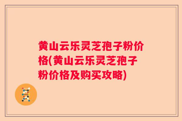 黄山云乐灵芝孢子粉价格(黄山云乐灵芝孢子粉价格及购买攻略)