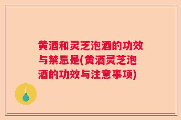 黄酒和灵芝泡酒的功效与禁忌是(黄酒灵芝泡酒的功效与注意事项)