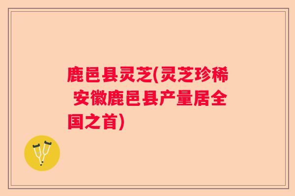 鹿邑县灵芝(灵芝珍稀 安徽鹿邑县产量居全国之首)