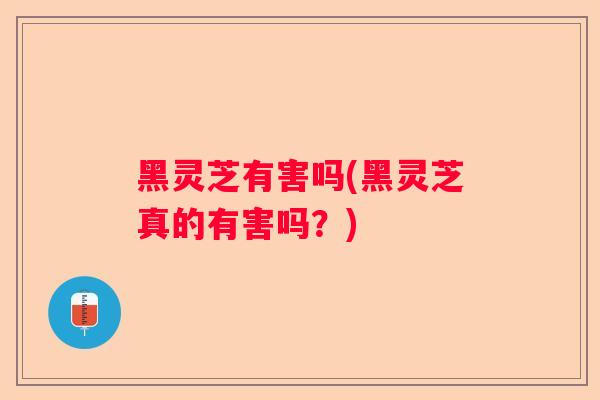 黑灵芝有害吗(黑灵芝真的有害吗？)