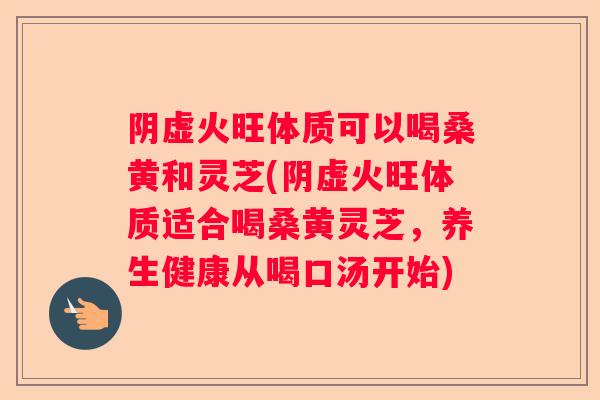 阴虚火旺体质可以喝桑黄和灵芝(阴虚火旺体质适合喝桑黄灵芝，养生健康从喝口汤开始)