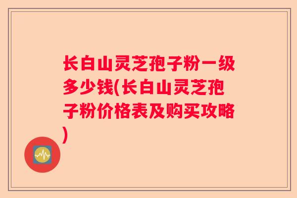 长白山灵芝孢子粉一级多少钱(长白山灵芝孢子粉价格表及购买攻略)