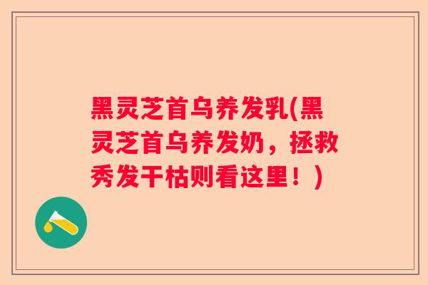 黑灵芝首乌养发乳(黑灵芝首乌养发奶，拯救秀发干枯则看这里！)