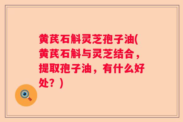 黄芪石斛灵芝孢子油(黄芪石斛与灵芝结合，提取孢子油，有什么好处？)