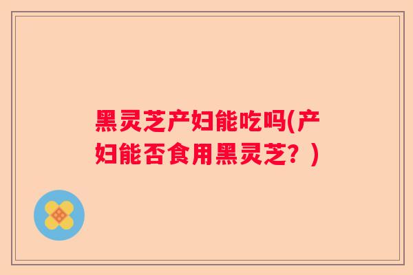 黑灵芝产妇能吃吗(产妇能否食用黑灵芝？)