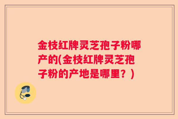 金枝红牌灵芝孢子粉哪产的(金枝红牌灵芝孢子粉的产地是哪里？)
