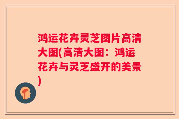 鸿运花卉灵芝图片高清大图(高清大图：鸿运花卉与灵芝盛开的美景)