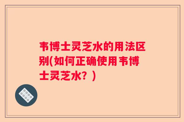 韦博士灵芝水的用法区别(如何正确使用韦博士灵芝水？)