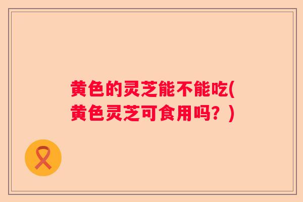 黄色的灵芝能不能吃(黄色灵芝可食用吗？)