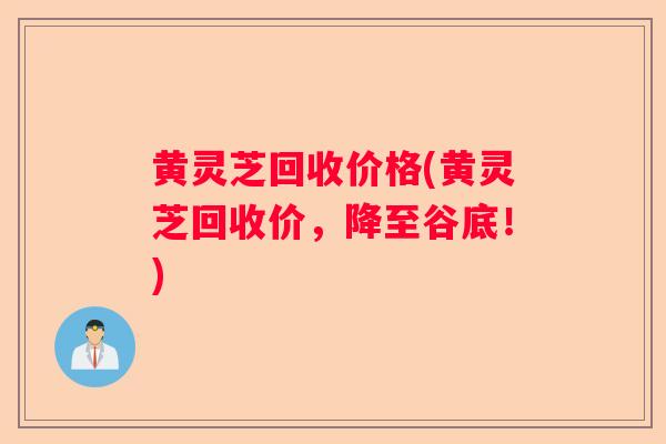 黄灵芝回收价格(黄灵芝回收价，降至谷底！)