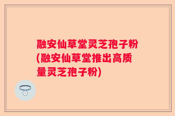 融安仙草堂灵芝孢子粉(融安仙草堂推出高质量灵芝孢子粉)