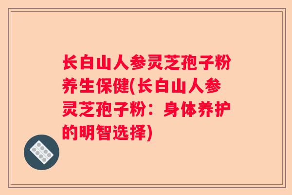 长白山人参灵芝孢子粉养生保健(长白山人参灵芝孢子粉：身体养护的明智选择)