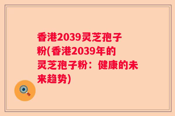 香港2039灵芝孢子粉(香港2039年的灵芝孢子粉：健康的未来趋势)