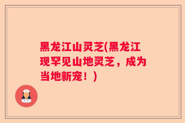 黑龙江山灵芝(黑龙江现罕见山地灵芝，成为当地新宠！)