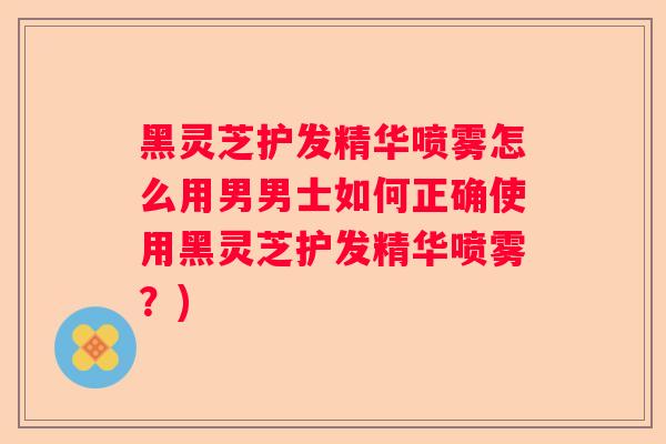 黑灵芝护发精华喷雾怎么用男男士如何正确使用黑灵芝护发精华喷雾?) 黑灵芝护发精华喷雾怎么用男男士如何正确使用黑灵芝护发精华喷雾?)